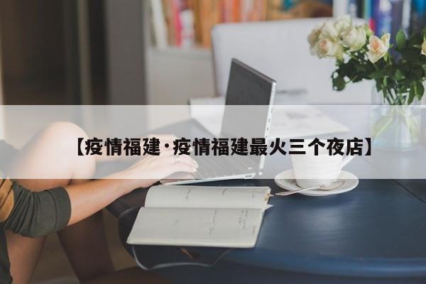 【疫情福建·疫情福建最火三个夜店】