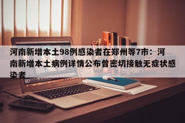 河南新增本土98例感染者在郑州等7市:河南新增本土病例详情公布曾密切接触无症状感染者