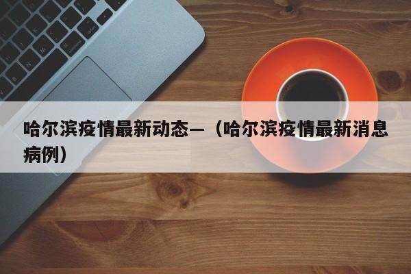 哈尔滨疫情最新动态—（哈尔滨疫情最新消息病例）