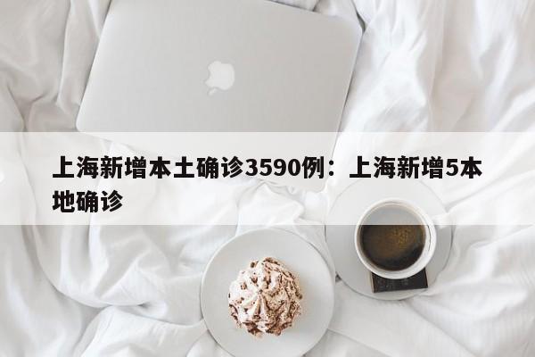 上海新增本土确诊3590例：上海新增5本地确诊