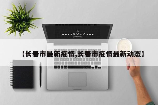 【长春市最新疫情,长春市疫情最新动态】