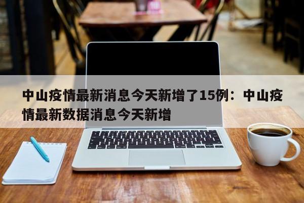 中山疫情最新消息今天新增了15例：中山疫情最新数据消息今天新增