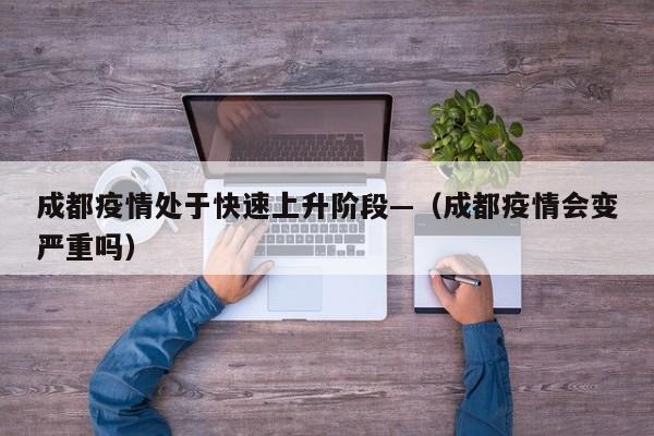 成都疫情处于快速上升阶段—（成都疫情会变严重吗）