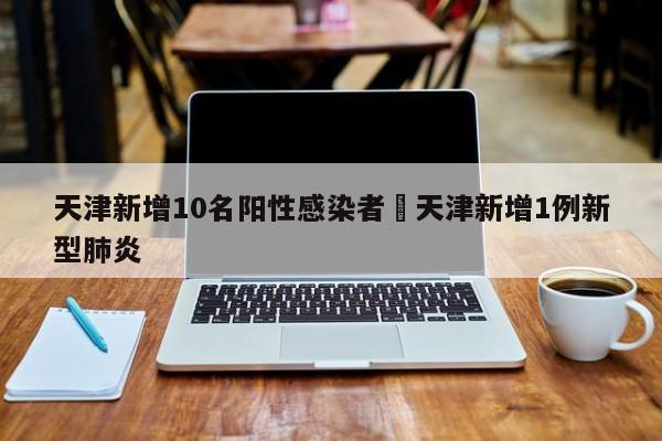 天津新增10名阳性感染者›天津新增1例新型肺炎