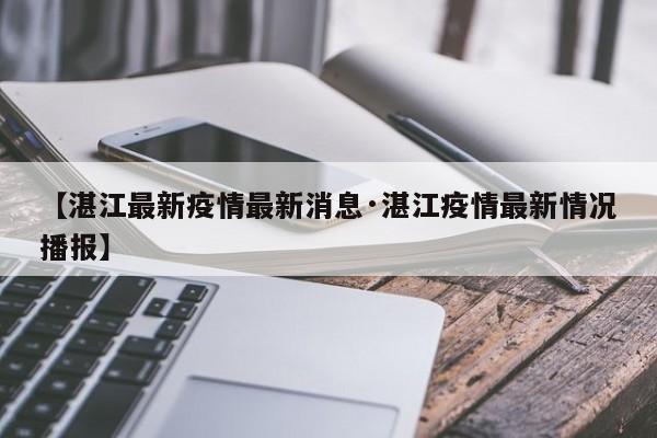 【湛江最新疫情最新消息·湛江疫情最新情况播报】